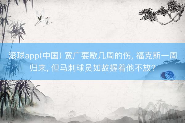滚球app(中国) 宽广要歇几周的伤， 福克斯一周归来， 但马刺球员如故握着他不放?