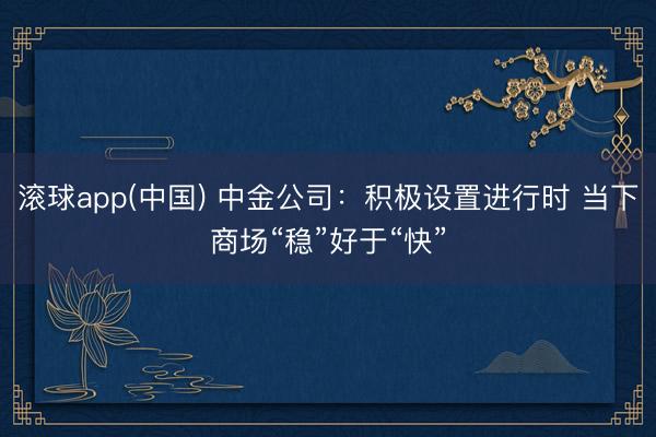 滚球app(中国) 中金公司：积极设置进行时 当下商场“稳”好于“快”
