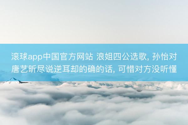滚球app中国官方网站 浪姐四公选歌， 孙怡对唐艺昕尽说逆耳却的确的话， 可惜对方没听懂
