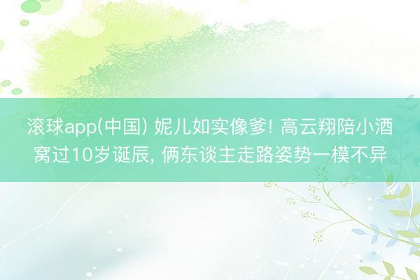 滚球app(中国) 妮儿如实像爹! 高云翔陪小酒窝过10岁诞辰， 俩东谈主走路姿势一模不异