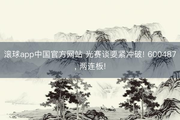 滚球app中国官方网站 光赛谈要紧冲破! 600487， 两连板!