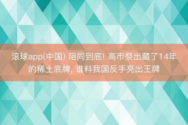 滚球app(中国) 陪同到底! 高市祭出藏了14年的稀土底牌， 谁料我国反手亮出王牌