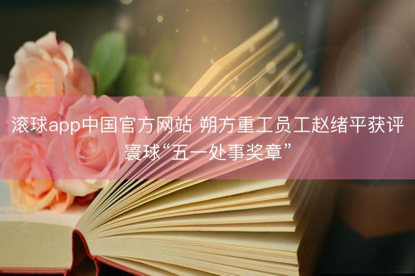 滚球app中国官方网站 朔方重工员工赵绪平获评寰球“五一处事奖章”