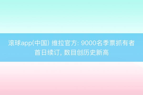 滚球app(中国) 维拉官方: 9000名季票抓有者首日续订， 数目创历史新高