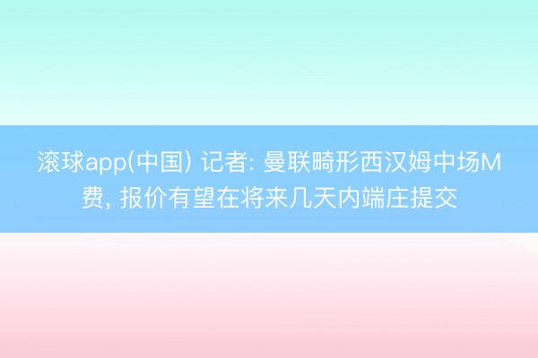 滚球app(中国) 记者: 曼联畸形西汉姆中场M费， 报价有望在将来几天内端庄提交