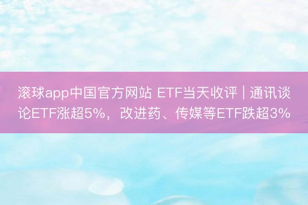 滚球app中国官方网站 ETF当天收评 | 通讯谈论ETF涨超5%，改进药、传媒等ETF跌超3%