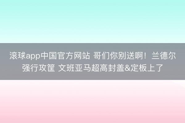 滚球app中国官方网站 哥们你别送啊！兰德尔强行攻筐 文班亚马超高封盖&定板上了