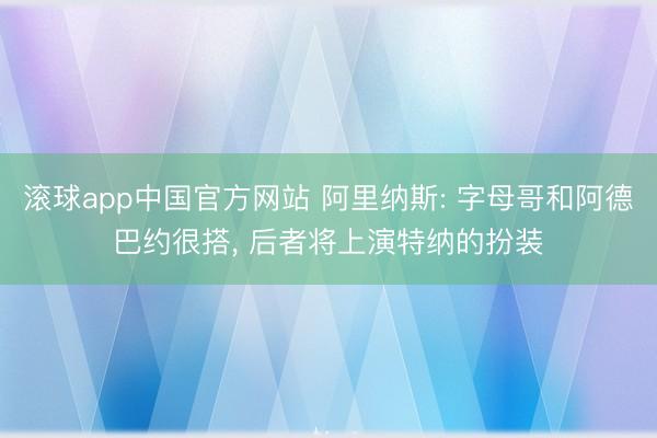 滚球app中国官方网站 阿里纳斯: 字母哥和阿德巴约很搭， 后者将上演特纳的扮装