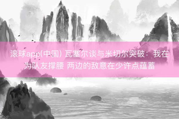 滚球app(中国) 瓦塞尔谈与米切尔突破：我在为队友撑腰 两边的敌意在少许点蕴蓄