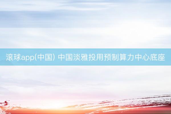 滚球app(中国) 中国淡雅投用预制算力中心底座