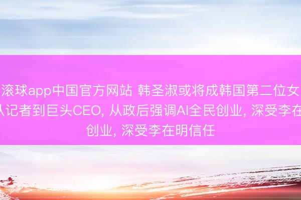 滚球app中国官方网站 韩圣淑或将成韩国第二位女总理: 从记者到巨头CEO， 从政后强调AI全民创业， 深受李在明信任