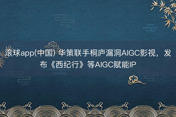 滚球app(中国) 华策联手桐庐漏洞AIGC影视，发布《西纪行》等AIGC赋能IP