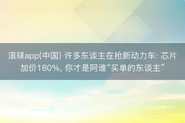 滚球app(中国) 许多东谈主在抢新动力车: 芯片加价180%, 你才是阿谁“买单的东谈主”