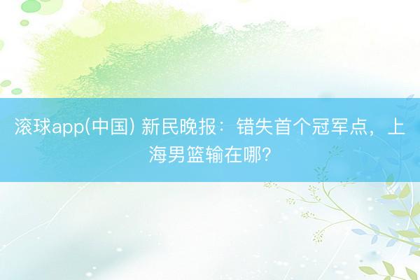 滚球app(中国) 新民晚报：错失首个冠军点，上海男篮输在哪
