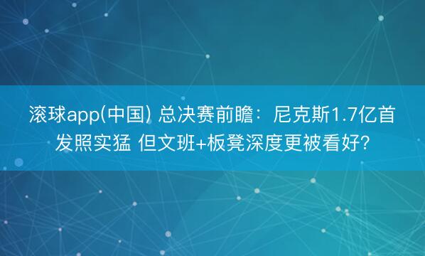滚球app(中国) 总决赛前瞻：尼克斯1.7亿首发照实猛 但文班+板凳深度更被看好？