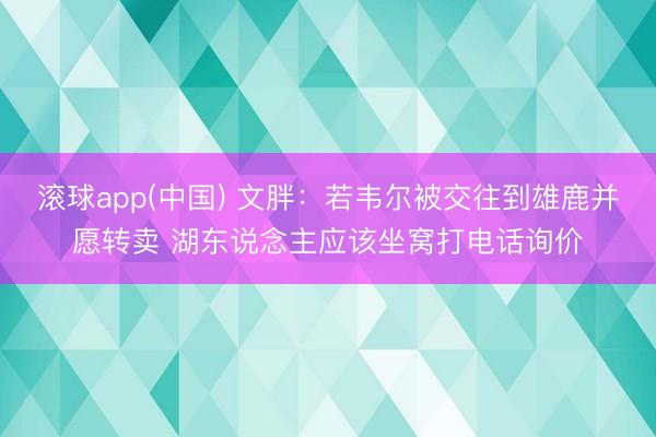 滚球app(中国) 文胖：若韦尔被交往到雄鹿并愿转卖 湖东说念主应该坐窝打电话询价