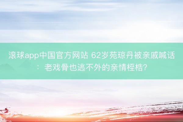 滚球app中国官方网站 62岁苑琼丹被亲戚喊话：老戏骨也逃不外的亲情桎梏？