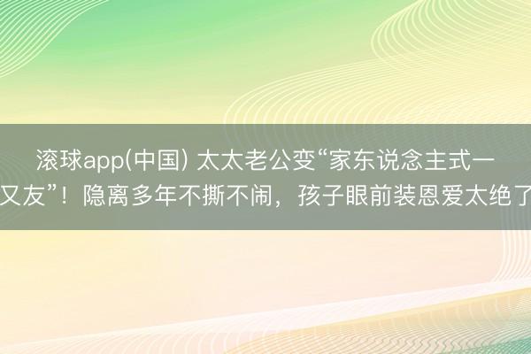 滚球app(中国) 太太老公变“家东说念主式一又友”！隐离多年不撕不闹，孩子眼前装恩爱太绝了