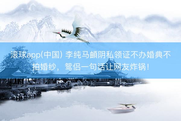 滚球app(中国) 李纯马頔阴私领证不办婚典不拍婚纱，鸳侣一句话让网友炸锅！