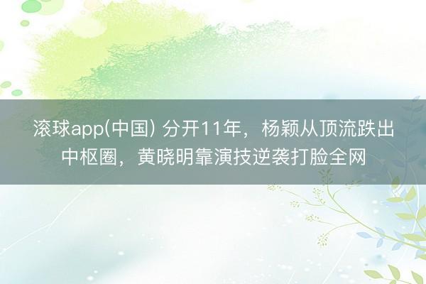 滚球app(中国) 分开11年，杨颖从顶流跌出中枢圈，黄晓明靠演技逆袭打脸全网