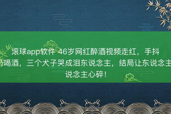 滚球app软件 46岁网红醉酒视频走红,手抖握住仍喝酒,三个犬子哭成泪东说念主,结局让东说念主心碎!