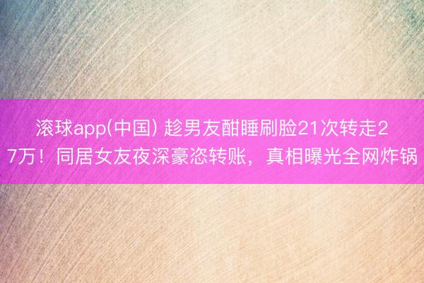 滚球app(中国) 趁男友酣睡刷脸21次转走27万！同居女友夜深豪恣转账，真相曝光全网炸锅