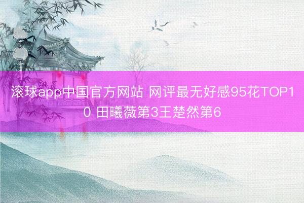 滚球app中国官方网站 网评最无好感95花TOP10 田曦薇第3王楚然第6
