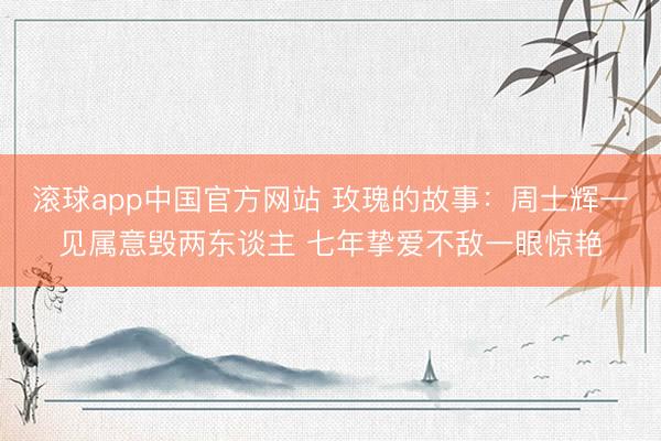 滚球app中国官方网站 玫瑰的故事：周士辉一见属意毁两东谈主 七年挚爱不敌一眼惊艳