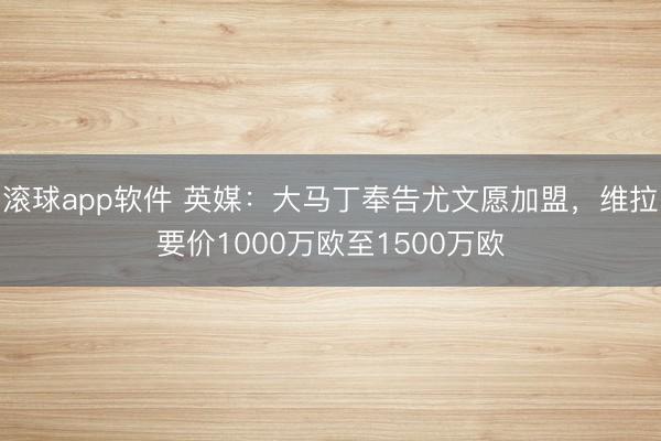 滚球app软件 英媒:大马丁奉告尤文愿加盟,维拉要价1000万欧至1500万欧