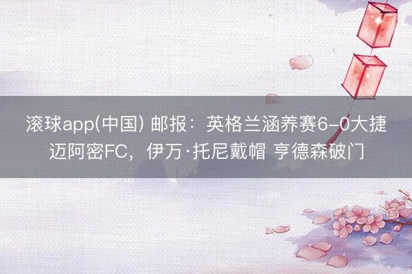 滚球app(中国) 邮报:英格兰涵养赛6-0大捷迈阿密FC,伊万·托尼戴帽 亨德森破门