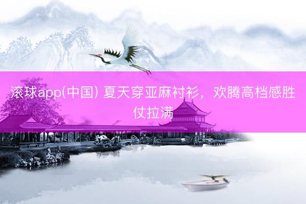 滚球app(中国) 夏天穿亚麻衬衫，欢腾高档感胜仗拉满
