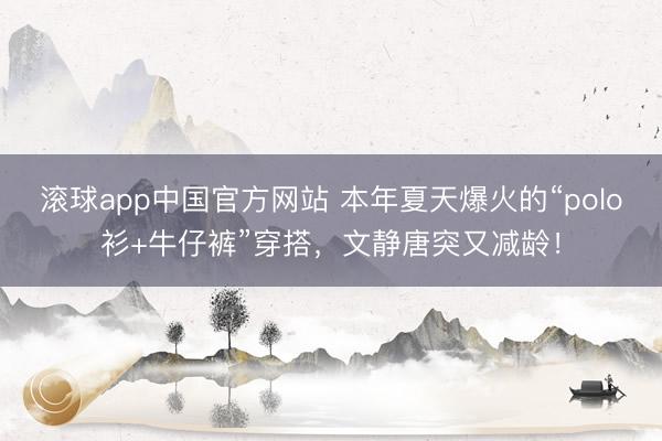 滚球app中国官方网站 本年夏天爆火的“polo衫+牛仔裤”穿搭，文静唐突又减龄！