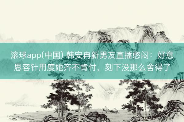 滚球app(中国) 韩安冉新男友直播憋闷：好意思容针用度她齐不肯付，刻下没那么舍得了