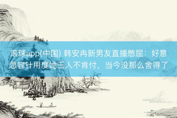 滚球app(中国) 韩安冉新男友直播憋屈：好意思容针用度她王人不肯付，当今没那么舍得了