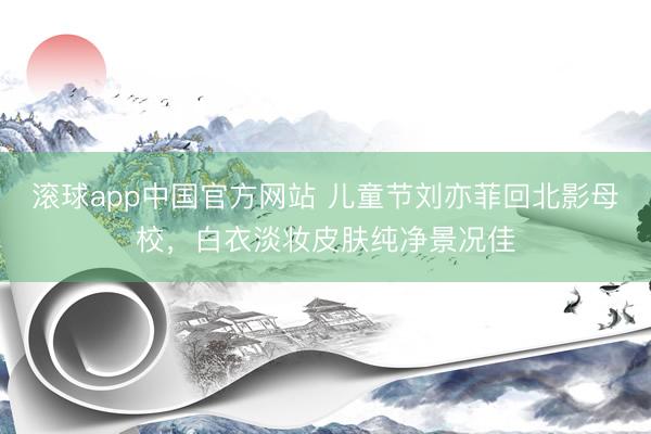 滚球app中国官方网站 儿童节刘亦菲回北影母校，白衣淡妆皮肤纯净景况佳