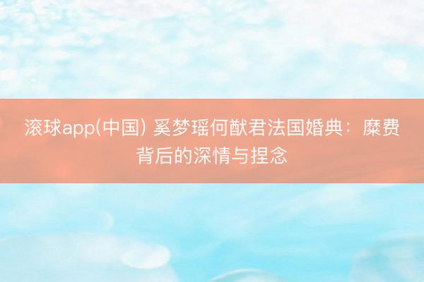 滚球app(中国) 奚梦瑶何猷君法国婚典:糜费背后的深情与捏念