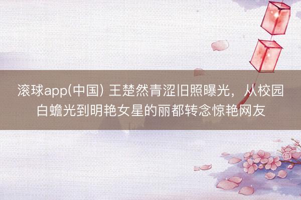滚球app(中国) 王楚然青涩旧照曝光，从校园白蟾光到明艳女星的丽都转念惊艳网友