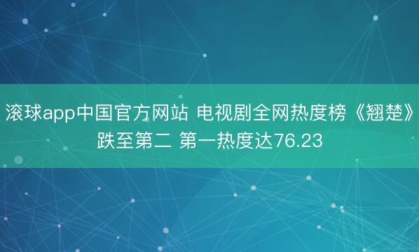 滚球app中国官方网站 电视剧全网热度榜《翘楚》跌至第二 第一热度达76.23