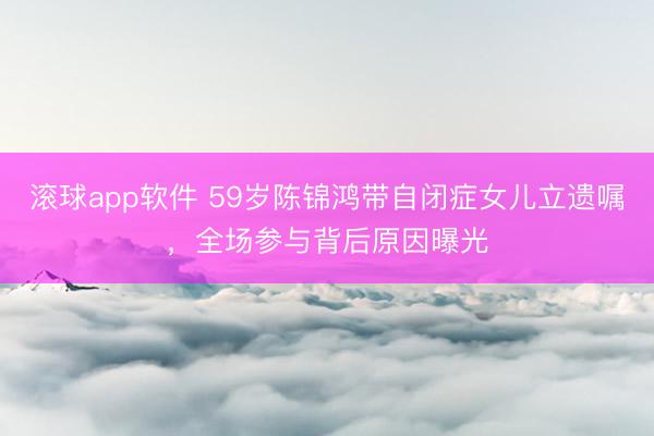 滚球app软件 59岁陈锦鸿带自闭症女儿立遗嘱，全场参与背后原因曝光