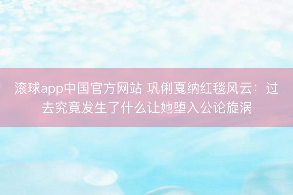 滚球app中国官方网站 巩俐戛纳红毯风云:过去究竟发生了什么让她堕入公论旋涡