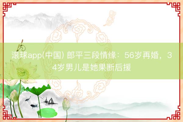滚球app(中国) 郎平三段情缘：56岁再婚，34岁男儿是她果断后援