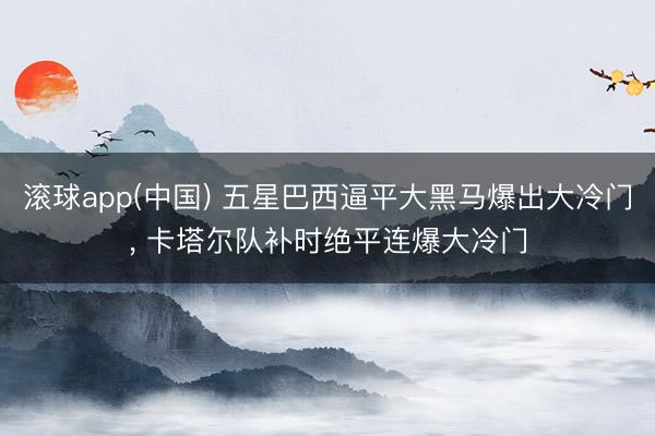 滚球app(中国) 五星巴西逼平大黑马爆出大冷门, 卡塔尔队补时绝平连爆大冷门