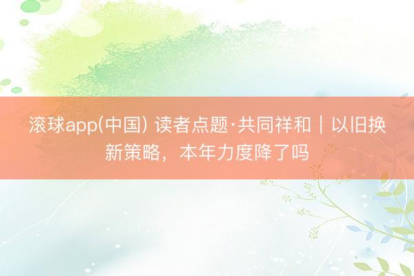 滚球app(中国) 读者点题·共同祥和|以旧换新策略,本年力度降了吗