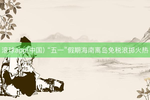 滚球app(中国) “五一”假期海南离岛免税浪掷火热