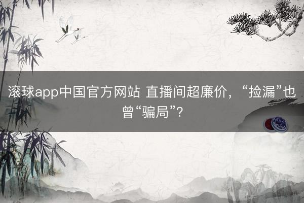 滚球app中国官方网站 直播间超廉价,“捡漏”也曾“骗局”?