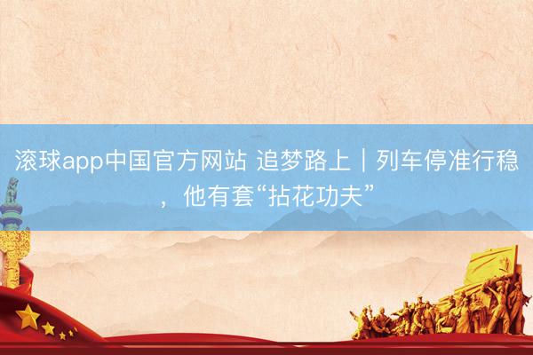 滚球app中国官方网站 追梦路上｜列车停准行稳，他有套“拈花功夫”