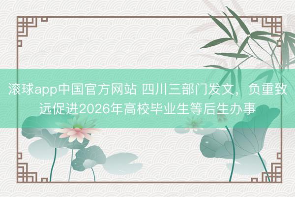 滚球app中国官方网站 四川三部门发文，负重致远促进2026年高校毕业生等后生办事