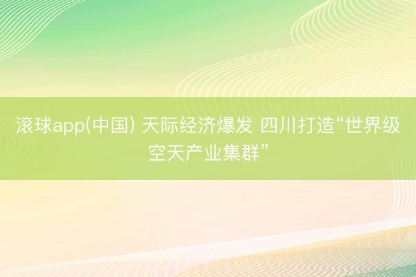 滚球app(中国) 天际经济爆发 四川打造“世界级空天产业集群”