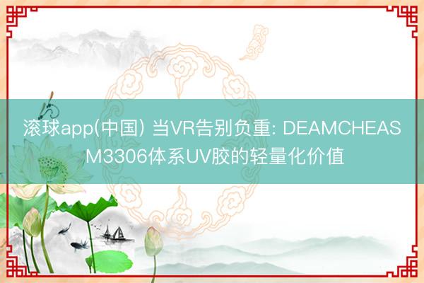 滚球app(中国) 当VR告别负重: DEAMCHEAS M3306体系UV胶的轻量化价值