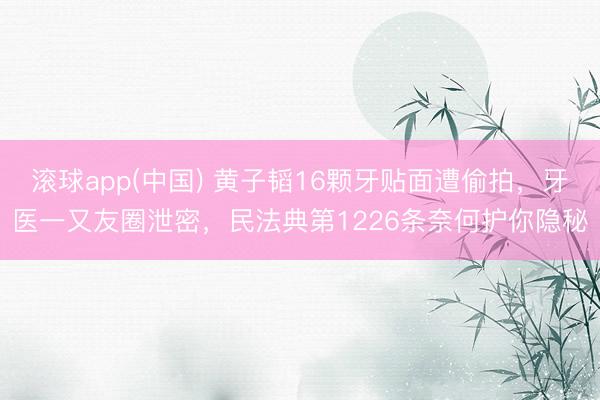 滚球app(中国) 黄子韬16颗牙贴面遭偷拍，牙医一又友圈泄密，民法典第1226条奈何护你隐秘